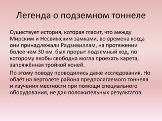 Легенда о подземном тоннеле
Существует история, которая гласит, что между
Мирским и Несвижским замками, во времена когда
они принадлежали Радзивиллам, на протяжении
более чем 30 км. был прорыт подземный ход, по
которому якобы свободна могла проехать карета,
запряжённая тройкой коней.
По этому поводу проводились даже исследования. Но
облёт на вертолете района предполагаемого тоннеля
и изучения местности при помощи специального
оборудования, не дал положительных результатов.
 