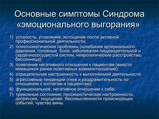 Основные симптомы СиндромаОсновные симптомы Синдрома
«эмоционального выгорания»«эмоционального выгорания»
1) усталость, утомление, истощение после активной1) усталость, утомление, истощение после активной
профессиональной деятельности;профессиональной деятельности;
2) психосоматические проблемы (колебания артериального2) психосоматические проблемы (колебания артериального
давления, головные боли, заболевания пищеварительной идавления, головные боли, заболевания пищеварительной и
сердечнососудистой систем, неврологические расстройства,сердечнососудистой систем, неврологические расстройства,
бессонница);бессонница);
3) появление негативного отношения к пациентам (вместо3) появление негативного отношения к пациентам (вместо
имевшихся ранее позитивных взаимоотношений);имевшихся ранее позитивных взаимоотношений);
4) отрицательная настроенность к выполняемой деятельности;4) отрицательная настроенность к выполняемой деятельности;
5) агрессивные тенденции (гнев и раздражительность по5) агрессивные тенденции (гнев и раздражительность по
отношению к коллегам и пациентам);отношению к коллегам и пациентам);
6) функциональное, негативное отношение к себе;6) функциональное, негативное отношение к себе;
7) тревожные состояния, пессимистическая настроенность,7) тревожные состояния, пессимистическая настроенность,
депрессия, ощущение бессмысленности происходящихдепрессия, ощущение бессмысленности происходящих
событий, чувство вины.событий, чувство вины.
 