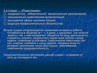 2-я стадия – «Резистенция»2-я стадия – «Резистенция»::
 неадекватное, избирательное эмоциональное реагирование;неадекватное, избирательное эмоциональное реагирование;
 эмоционально-нравственная дезориентация;эмоционально-нравственная дезориентация;
 расширение сферы экономии эмоций;расширение сферы экономии эмоций;
 редукция профессиональных обязанностей.редукция профессиональных обязанностей.
Вторая стадия сопровождается снижением интереса к работе,Вторая стадия сопровождается снижением интереса к работе,
потребности в общении (в т. ч. и дома, с друзьями): «не хочетсяпотребности в общении (в т. ч. и дома, с друзьями): «не хочется
видеть» тех, с кем специалист общается по роду деятельностивидеть» тех, с кем специалист общается по роду деятельности
(пациенты, коллеги, начальство); нарастание апатии к концу(пациенты, коллеги, начальство); нарастание апатии к концу
недели, появление устойчивых соматических симптомов (нетнедели, появление устойчивых соматических симптомов (нет
сил, энергии, особенно к концу недели, головные боли посил, энергии, особенно к концу недели, головные боли по
вечерам; увеличение числа простудных заболеваний);вечерам; увеличение числа простудных заболеваний);
повышенная раздражительность.повышенная раздражительность.
Продолжительность протекания данной стадии – в среднем отПродолжительность протекания данной стадии – в среднем от
пяти до пятнадцати лет.пяти до пятнадцати лет.
 