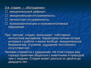 3-я стадия – «Истощение»3-я стадия – «Истощение»::
 эмоциональный дефицит;эмоциональный дефицит;
 эмоциональная отстраненность;эмоциональная отстраненность;
 личностная отстраненность;личностная отстраненность;
 психосоматические и психовегетативныепсихосоматические и психовегетативные
нарушения.нарушения.
При третьей стадии происходит собственноПри третьей стадии происходит собственно
личностное выгорание. Характерна полная потеряличностное выгорание. Характерна полная потеря
интереса к работе и жизни вообще, эмоциональноеинтереса к работе и жизни вообще, эмоциональное
безразличие, отупение, ощущение постоянногобезразличие, отупение, ощущение постоянного
отсутствия сил.отсутствия сил.
Человек стремится к уединению. На этой стадии емуЧеловек стремится к уединению. На этой стадии ему
гораздо приятнее общаться с животными и природой,гораздо приятнее общаться с животными и природой,
чем с людьми. Стадия может длиться от десяти дочем с людьми. Стадия может длиться от десяти до
двадцати лет.двадцати лет.
 