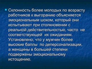  Склонность более молодых по возрастуСклонность более молодых по возрасту
работников к выгоранию объясняетсяработников к выгоранию объясняется
эмоциональным шоком, который ониэмоциональным шоком, который они
испытывают при столкновении сиспытывают при столкновении с
реальной действительностью, часто нереальной действительностью, часто не
соответствующей их ожиданиям.соответствующей их ожиданиям.
Установлено, что у мужчин болееУстановлено, что у мужчин более
высокие баллы по деперсонализации,высокие баллы по деперсонализации,
а женщины в большей степениа женщины в большей степени
подвержены эмоциональномуподвержены эмоциональному
истощению.истощению.
 