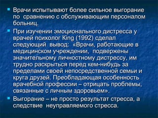  Врачи испытывают более сильное выгораниеВрачи испытывают более сильное выгорание
по сравнению с обслуживающим персоналомпо сравнению с обслуживающим персоналом
больниц.больниц.
 При изучении эмоционального дистресса уПри изучении эмоционального дистресса у
врачей психолог Кing (1992) сделалврачей психолог Кing (1992) сделал
следующий вывод: «Врачи, работающие вследующий вывод: «Врачи, работающие в
медицинском учреждении, подверженымедицинском учреждении, подвержены
значительному личностному дистрессу, имзначительному личностному дистрессу, им
трудно раскрыться перед кем-нибудь затрудно раскрыться перед кем-нибудь за
пределами своей непосредственной семьи ипределами своей непосредственной семьи и
круга друзей. Преобладающая особенностькруга друзей. Преобладающая особенность
врачебной профессии – отрицать проблемы,врачебной профессии – отрицать проблемы,
связанные с личным здоровьем».связанные с личным здоровьем».
 Выгорание – не просто результат стресса, аВыгорание – не просто результат стресса, а
следствие неуправляемого стресса.следствие неуправляемого стресса.
 