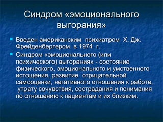Синдром «эмоциональногоСиндром «эмоционального
выгорания»выгорания»
 Введен американским психиатром X. Дж.Введен американским психиатром X. Дж.
Фрейденбергером в 1974 г.Фрейденбергером в 1974 г.
 Синдром «эмоционального (илиСиндром «эмоционального (или
психического) выгорания» - состояниепсихического) выгорания» - состояние
физического, эмоционального и умственногофизического, эмоционального и умственного
истощения, развитие отрицательнойистощения, развитие отрицательной
самооценки, негативного отношения к работе,самооценки, негативного отношения к работе,
утрату сочувствия, сострадания и пониманияутрату сочувствия, сострадания и понимания
по отношению к пациентам и их близким.по отношению к пациентам и их близким.
 
