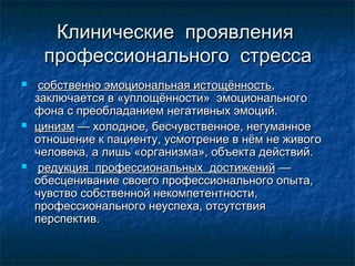 Клинические проявленияКлинические проявления
профессионального стрессапрофессионального стресса
 собственно эмоциональная истощённостьсобственно эмоциональная истощённость,,
заключается в «уплощённости» эмоциональногозаключается в «уплощённости» эмоционального
фона с преобладанием негативных эмоций.фона с преобладанием негативных эмоций.
 цинизмцинизм — холодное, бесчувственное, негуманное— холодное, бесчувственное, негуманное
отношение к пациенту, усмотрение в нём не живогоотношение к пациенту, усмотрение в нём не живого
человека, а лишь «организма», объекта действий.человека, а лишь «организма», объекта действий.
 редукция профессиональных достиженийредукция профессиональных достижений ——
обесценивание своего профессионального опыта,обесценивание своего профессионального опыта,
чувство собственной некомпетентности,чувство собственной некомпетентности,
профессионального неуспеха, отсутствияпрофессионального неуспеха, отсутствия
перспектив.перспектив.
 