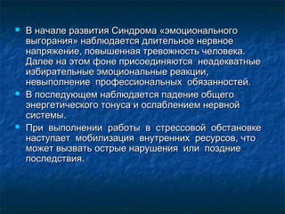  В начале развития Синдрома «эмоциональногоВ начале развития Синдрома «эмоционального
выгорания» наблюдается длительное нервноевыгорания» наблюдается длительное нервное
напряжение, повышенная тревожность человека.напряжение, повышенная тревожность человека.
Далее на этом фоне присоединяются неадекватныеДалее на этом фоне присоединяются неадекватные
избирательные эмоциональные реакции,избирательные эмоциональные реакции,
невыполнение профессиональных обязанностей.невыполнение профессиональных обязанностей.
 В последующем наблюдается падение общегоВ последующем наблюдается падение общего
энергетического тонуса и ослаблением нервнойэнергетического тонуса и ослаблением нервной
системы.системы.
 При выполнении работы в стрессовой обстановкеПри выполнении работы в стрессовой обстановке
наступает мобилизация внутренних ресурсов, чтонаступает мобилизация внутренних ресурсов, что
может вызвать острые нарушения или поздниеможет вызвать острые нарушения или поздние
последствия.последствия.
 