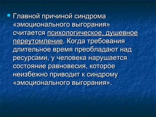  Главной причиной синдромаГлавной причиной синдрома
«эмоционального выгорания»«эмоционального выгорания»
считаетсясчитается психологическое, душевноепсихологическое, душевное
переутомлениепереутомление. Когда требования. Когда требования
длительное время преобладают наддлительное время преобладают над
ресурсами, у человека нарушаетсяресурсами, у человека нарушается
состояние равновесия, котороесостояние равновесия, которое
неизбежно приводит к синдромунеизбежно приводит к синдрому
«эмоционального выгорания».«эмоционального выгорания».
 