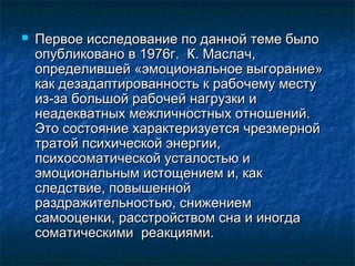  Первое исследование по данной теме былоПервое исследование по данной теме было
опубликовано в 1976г. К. Маслач,опубликовано в 1976г. К. Маслач,
определившей «эмоциональное выгорание»определившей «эмоциональное выгорание»
как дезадаптированность к рабочему местукак дезадаптированность к рабочему месту
из-за большой рабочей нагрузки ииз-за большой рабочей нагрузки и
неадекватных межличностных отношений.неадекватных межличностных отношений.
Это состояние характеризуется чрезмернойЭто состояние характеризуется чрезмерной
тратой психической энергии,тратой психической энергии,
психосоматической усталостью ипсихосоматической усталостью и
эмоциональным истощением и, какэмоциональным истощением и, как
следствие, повышеннойследствие, повышенной
раздражительностью, снижениемраздражительностью, снижением
самооценки, расстройством сна и иногдасамооценки, расстройством сна и иногда
соматическими реакциями.соматическими реакциями.
 