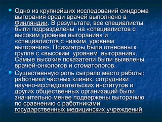  Одно из крупнейших исследований синдромаОдно из крупнейших исследований синдрома
выгорания среди врачей выполнено ввыгорания среди врачей выполнено в
ФинляндииФинляндии. В результате, все специалисты. В результате, все специалисты
были подразделены на «специалистов сбыли подразделены на «специалистов с
высоким уровнем выгорания» ивысоким уровнем выгорания» и
«специалистов с низким уровнем«специалистов с низким уровнем
выгорания». Психиатры были отнесены квыгорания». Психиатры были отнесены к
группе с «высоким уровнем выгорания».группе с «высоким уровнем выгорания».
Самые высокие показатели были выявленыСамые высокие показатели были выявлены
врачей-онкологов и стоматологов.врачей-онкологов и стоматологов.
 Существенную роль сыграло место работы:Существенную роль сыграло место работы:
работники частных клиник, сотрудникиработники частных клиник, сотрудники
научно-исследовательских институтов инаучно-исследовательских институтов и
других общественных организаций былидругих общественных организаций были
значительно менее подвержены выгораниюзначительно менее подвержены выгоранию
по сравнению с работникамипо сравнению с работниками
государственных медицинских учрежденийгосударственных медицинских учреждений..
 