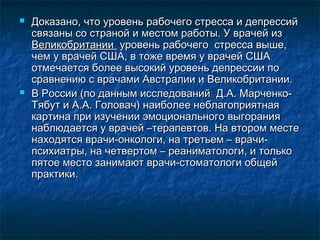  Доказано, что уровень рабочего стресса и депрессийДоказано, что уровень рабочего стресса и депрессий
связаны со страной и местом работы. У врачей изсвязаны со страной и местом работы. У врачей из
ВеликобританииВеликобритании уровень рабочего стресса выше,уровень рабочего стресса выше,
чем у врачей США, в тоже время у врачей СШАчем у врачей США, в тоже время у врачей США
отмечается более высокий уровень депрессии поотмечается более высокий уровень депрессии по
сравнению с врачами Австралии и Великобритании.сравнению с врачами Австралии и Великобритании.
 В России (по данным исследований Д.А. Марченко‐В России (по данным исследований Д.А. Марченко‐
Тябут и А.А. Головач) наиболее неблагоприятнаяТябут и А.А. Головач) наиболее неблагоприятная
картина при изучении эмоционального выгораниякартина при изучении эмоционального выгорания
наблюдается у врачей –терапевтов. На втором местенаблюдается у врачей –терапевтов. На втором месте
находятся врачи-онкологи, на третьем – врачи-находятся врачи-онкологи, на третьем – врачи-
психиатры, на четвертом – реаниматологи, и толькопсихиатры, на четвертом – реаниматологи, и только
пятое место занимают врачи-стоматологи общейпятое место занимают врачи-стоматологи общей
практики.практики.
 