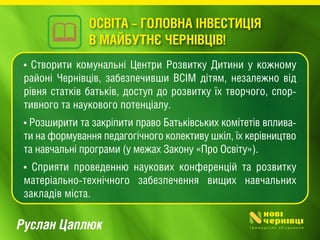 Руслан Цаплюк
• Створити комунальні Центри Розвитку Дитини у кожному
районі Чернівців, забезпечивши ВСІМ дітям, незалежно від
рівня статків батьків, доступ до розвитку їх творчого, спор-
тивного та наукового потенціалу.
• Розширити та закріпити право Батьківських комітетів вплива-
ти на формування педагогічного колективу шкіл, їх керівництво
та навчальні програми (у межах Закону «Про Освіту»).
• Сприяти проведенню наукових конференцій та розвитку
матеріально-технічного забезпечення вищих навчальних
закладів міста.
ОСВІТА – ГОЛОВНА ІНВЕСТИЦІЯ
В МАЙБУТНЄ ЧЕРНІВЦІВ!
 