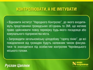 Руслан Цаплюк
• Відновити інститут “Народного Контролю”, до якого входити-
муть представники громадських об'єднань та ЗМІ, що матиме
право здійснювати повну перевірку будь-якого посадовця або
комунального підприємства міста.
• Запровадити загальноміську цілодобову “гарячу лінію”, де всі
повідомлення від громадян будуть належним чином фіксува-
тися та знаходитися під особистим контролем Чернівецького
міського голови.
КОНТРОЛЮВАТИ, А НЕ ІМІТУВАТИ!
 