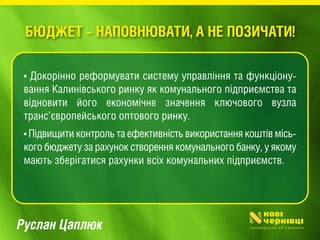 Руслан Цаплюк
• Докорінно реформувати систему управління та функціону-
вання Калинівського ринку як комунального підприємства та
відновити його економічне значення ключового вузла
транс’європейського оптового ринку.
• Підвищити контроль та ефективність використання коштів місь-
кого бюджету за рахунок створення комунального банку, у якому
мають зберігатися рахунки всіх комунальних підприємств.
БЮДЖЕТ – НАПОВНЮВАТИ, А НЕ ПОЗИЧАТИ!
 