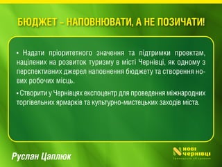 Руслан Цаплюк
• Надати пріоритетного значення та підтримки проектам,
націлених на розвиток туризму в місті Чернівці, як одному з
перспективних джерел наповнення бюджету та створення но-
вих робочих місць.
• Створити у Чернівцях експоцентр для проведення міжнародних
торгівельних ярмарків та культурно-мистецьких заходів міста.
БЮДЖЕТ – НАПОВНЮВАТИ, А НЕ ПОЗИЧАТИ!
 