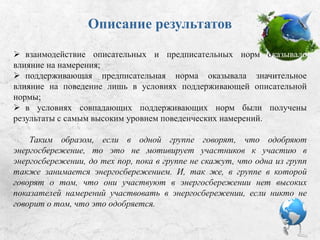 Описание результатов:
 взаимодействие описательных и предписательных норм оказывало
влияние на намерения;
 поддерживающая предписательная норма оказывала значительное
влияние на поведение лишь в условиях поддерживающей описательной
нормы;
 в условиях совпадающих поддерживающих норм были получены
результаты с самым высоким уровнем поведенческих намерений.
Таким образом, если в одной группе говорят, что одобряют
энергосбережение, то это не мотивирует участников к участию в
энергосбережении до тех пор, пока в группе не скажут, что одна из групп
также занимается энергосбережением. Так же в группе, в которой говорят
о том, что они участвуют в энергосбережении, нет высоких показателей
намерений участвовать в энергосбережении, если никто не говорит о том,
что это одобряется.
 