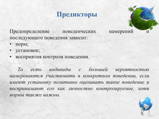 Предикторы
Предопределение поведенческих намерений и
последующего поведения зависит от:
• норм;
• установок;
• восприятия контроля поведения.
То есть люди с большей вероятностью намереваются
участвовать в конкретном поведении, если имеют
установку позитивно оценивать такое поведение и
воспринимают его как личностно контролируемое (хотя
нормы также важны).
 
