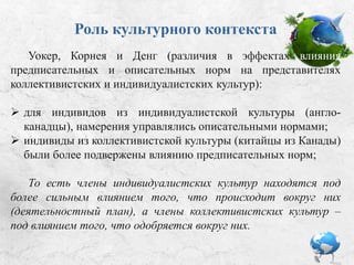 Роль культурного контекста
 У представителей индивидуалистской культуры (англо-
канадцы) намерения управлялись описательными нормами;
 Индивиды из коллективистской культуры (китайцы из
Канады) были более подвержены влиянию предписательных
норм.
То есть члены индивидуалистских культур находятся под
более сильным влиянием того, что происходит вокруг них
(деятельностный план), а члены коллективистских культур –
под влиянием того, что одобряется вокруг них.
Уокер, Корнея и Денг: Различия в эффектах
влияния предписательных и описательных норм на
представителях коллективистских и индивидуалистских культур.
 