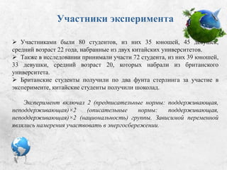 Участники эксперимента
 Участниками были 80 студентов: 35 юношей, 45 девушек, средний
возраст 22 года, набранные из двух китайских университетов.
 Также в исследовании принимали участие 72 студента, из них 39
юношей, 33 девушки, средний возраст 20, которых набрали из британского
университета.
 Британские студенты получили по два фунта стерлинга за участие в
эксперименте, китайские студенты получили шоколад.
Эксперимент включал 2 (предписательные нормы: поддерживающая,
неподдерживающая)×2 (описательные нормы: поддерживающая,
неподдерживающая)×2 (национальность) группы. Зависимой переменной
являлись намерения участвовать в энергосбережении.
 
