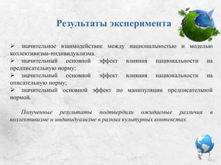 Результаты эксперимента:
 значительное взаимодействие между национальностью и моделью
коллективизма-индивидуализма;
 значительный основной эффект влияния национальности на
предписательную норму;
 значительный основной эффект влияния национальности на
описательную норму;
 значительный основной эффект по манипуляции предписательной
нормой.
Полученные результаты подтвердили ожидаемые различия в
коллективизме и индивидуализме в разных культурных контекстах.
 