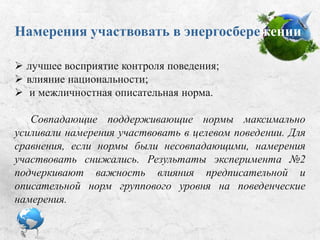 Намерения участвовать
в энергосбережении:
 лучшее восприятие контроля поведения;
 влияние национальности;
 межличностная описательная норма.
Совпадающие поддерживающие нормы максимально
усиливали намерения участвовать в целевом поведении. Для
сравнения: если нормы были несовпадающими, намерения
участвовать снижались. Результаты эксперимента №2
подчеркивают важность влияния предписательной и
описательной норм группового уровня на поведенческие
намерения.
 