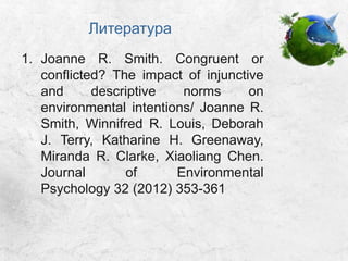 Литература
1. Joanne R. Smith. Congruent or
conflicted? The impact of injunctive
and descriptive norms on
environmental intentions/ Joanne R.
Smith, Winnifred R. Louis, Deborah
J. Terry, Katharine H. Greenaway,
Miranda R. Clarke, Xiaoliang Chen.
Journal of Environmental
Psychology 32 (2012) 353-361
 