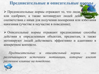 Предписательные и описательные
нормы
 Предписательные нормы:
• отражают то, что люди осуждают или одобряют;
• мотивируют людей действовать в соответствии с ними для
получения поощрения или избегания наказания (участие и
неучастие в поведении);
 Описательные нормы:
• отражают предписанные способы действия с
определенными объектами, предметами;
• мотивируют людей действовать эффективно и адаптивно в
конкретном контексте.
Предписательные и описательные нормы – это
различающиеся источники мотивации, которые имеют
различное влияние на поведение.
 