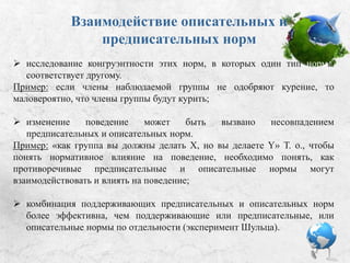 Взаимодействие описательных
и предписательных норм:
 Исследование конгруэнтности этих норм, в которых один тип нормы
соответствует другому.
Пример: если члены наблюдаемой группы не одобряют курение, то
маловероятно, что члены группы будут курить.
 Изменение поведения может быть вызвано несовпадением
предписательных и описательных норм.
Пример: «как группа вы должны делать X, но вы делаете Y». Таким образом,
чтобы понять нормативное влияние на поведение, необходимо понять, как
противоречивые предписательные и описательные нормы могут
взаимодействовать и влиять на поведение.
 Комбинация поддерживающих предписательных и описательных норм
более эффективна, чем поддерживающие предписательные или
описательные нормы по отдельности (эксперимент Шульца).
 