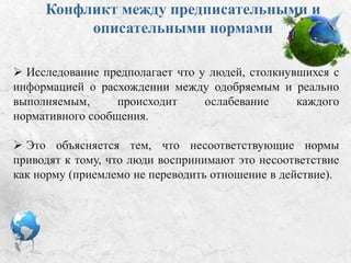 Конфликт между предписательными и
описательными нормами:
 Исследование предполагает, что у людей, столкнувшихся с
информацией о расхождении между одобряемым и реально
выполняемым, происходит ослабевание каждого
нормативного сообщения.
 Это объясняется тем, что несоответствующие нормы
приводят к тому, что люди воспринимают это несоответствие
как норму (приемлемо не переводить отношение в действие).
 