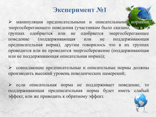 Эксперимент №1
 манипуляция предписательными и описательными
нормами энергосберегающего поведения: участникам было
сказано, что в их группах одобряется или не одобряется
энергосберегающее поведение (поддерживающая или не
поддерживающая предписательная норма); другим говорили, что в их
группах проводится или не проводится энергосбережение
(поддерживающая или не поддерживающая описательная норма);
 совпадающие предписательные и описательные нормы должны
производить высокий уровень поведенческих намерений;
 если описательная норма не поддерживает поведение, то
поддерживающая предписательная норма будет иметь слабый эффект,
или же приводить к обратному эффекту.
 
