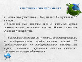 Участники эксперимента
 Количество участников – 162, из них 65 мужчин и 97
женщин.
 Участники были набраны либо с начальных курсов
психологического отделения, либо из общего количества
учащихся университета.
Участников разделили на 4 группы: (поддерживающая,
не поддерживающая предписательная нормы) *2
(поддерживающая, не поддерживающая описательная
нормы). Зависимой переменной являлось намерение
участвовать в энергосбережении.
 