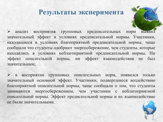 Результаты эксперимента
 Анализ восприятия групповых предписательных норм выявил
значительный эффект в условиях предписательной нормы. Участники,
находящиеся в условиях благоприятной предписательной нормы, чаще
сообщали, что студенты одобряют энергосбережение, чем студенты,
которые находились в условиях неблагоприятной предписательной нормы.
Ни эффект описательной нормы, ни эффект взаимодействия не был
значительным;
 В восприятии групповых описательных норм появился только
значительный основной эффект. Участники, подвергшиеся воздействию
благоприятной описательной нормы, чаще сообщали о том, что студенты
занимаются энергосбережением, чем участники с неблагоприятной
описательной нормы. Эффект предисательной нормы и их взаимодействие
не были значительными.
 