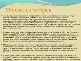 Немного из истории
 Лозоплетение является одним из древнейших ремесел, освоенных человеком, и уходит
своими корнями в бронзовый и каменный века. По сохранившимся на сегодня
археологическим находкам ученые установили, что изделия из лозы активно
использовались нашими пращурами. Например, при производстве глиняной посуды из
лозы плелись сосуды и емкости, облеплявшиеся снаружи глиной. После обжига лоза
выгорала, и получалась глиняная посуда, годная к употреблению. Кроме того, лозоплетение
использовалось при постройке жилищ и в быту – например, из лозы производились
рыболовные крючки.
 К началу 20-го века лозоплетение было очень развито и на Украине, и в России. С момента
образования СССР и вплоть до Второй мировой войны, в стране насчитывалось около
восьмисот артелей, производивших изделия из лозы. После войны развитие Лозоплетение
остановилось, так как власти и население Союза направили все силы на восстановление
страны и отстройку мощной оборонной промышленности. В ходе массовой урбанизации
большинство лозоплетенческих артелей прекратили свое существование.
 Мода на изделия из лозы вновь стала возрождаться в районе 70-х годов. К тому времен
мастеров по изделиям из лозы осталось немного, потому плетеные изделия были в
дефиците и пользовались спросом. Сегодня изделия из лозы занимают почетное место в
убранстве жилищ и различных мест отдыха, таких как кафешки и рестораны, салоны и
офисы.
 В наши дни в людях, окруживших себя вещами из синтетических материалов, таких, как
пластмасса, пенопласт, полиуретан и прочие, просыпается тяга к Природе и желание быть к
ней ближе. Наверное, поэтому изделия из лозы, как и само искусство лозоплетения, сегодня
 