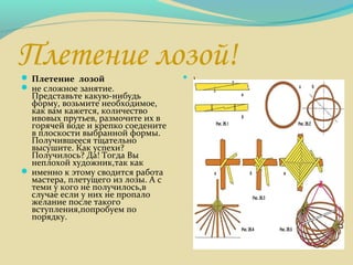 Плетение лозой! Плетение лозой
 не сложное занятие.
Представьте какую-нибудь
форму, возьмите необходимое,
как вам кажется, количество
ивовых прутьев, размочите их в
горячей воде и крепко соедените
в плоскости выбранной формы.
Получившееся тщательно
высушите. Как успехи?
Получилось? Да! Тогда Вы
неплохой художник,так как
 именно к этому сводится работа
мастера, плетущего из лозы. А с
теми у кого не получилось,в
случае если у них не пропало
желание после такого
вступления,попробуем по
порядку.
 1
 