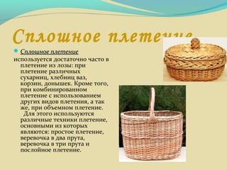 Сплошное плетение
 Сплошное плетениеСплошное плетение
используется достаточно часто в
плетение из лозы: при
плетение различных
сухарниц, хлебниц ваз,
корзин, донышек. Кроме того,
при комбинированном
плетение с использованием
других видов плетения, а так
же, при объемном плетение.
Для этого используются
различные техники плетение,
основными из которых
являются: простое плетение,
веревочка в два прута,
веревочка в три прута и
послойное плетение.
 