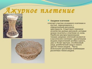 Ажурное плетение
 Ажурное плетение
сочетает участки сплошного плетения и
пустых, чередующихся, с
определенным рисунком,
пространств. Существует огромное
количество разных рисунков ,которые
можно получить в плетение из лозы.
Наиболее распространенными
типами ажурных плетений являются:
классическое плетение с различными
видами пересечений загибок одного,
двух и более прутьев, столбиковый
ажур, ромбический ажур и много
других типов ажуров... Часто
используют различные комбинации
различных типов ажуров.
 