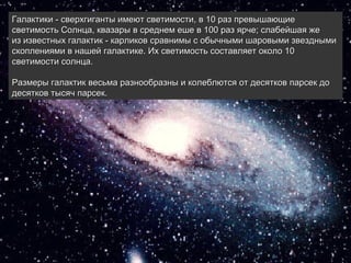 Галактики - сверхгиганты имеют светимости, в 10 раз превышающие 
светимость Солнца, квазары в среднем еше в 100 раз ярче; слабейшая же 
из известных галактик - карликов сравнимы с обычными шаровыми звездными 
скоплениями в нашей галактике. Их светимость составляет около 10 
светимости солнца. 
 
Размеры галактик весьма разнообразны и колеблются от десятков парсек до 
десятков тысяч парсек. 
 