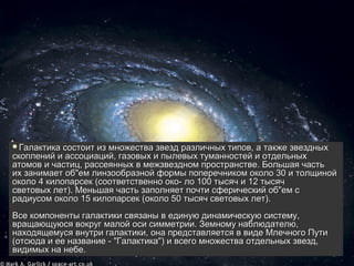 Галактика состоит из множества звезд различных типов, а также звездных 
скоплений и ассоциаций, газовых и пылевых туманностей и отдельных 
атомов и частиц, рассеянных в межзвездном пространстве. Большая часть 
их занимает об"ем линзообразной формы поперечником около 30 и толщиной 
около 4 килопарсек (соответственно око- ло 100 тысяч и 12 тысяч 
световых лет). Меньшая часть заполняет почти сферический об"ем с 
радиусом около 15 килопарсек (около 50 тысяч световых лет). 
Все компоненты галактики cвязаны в единую динамическую систему, 
вращающуюся вокруг малой оси симметрии. Земному наблюдателю, 
находящемуся внутри галактики, она представляется в виде Млечного Пути 
(отсюда и ее название - "Галактика") и всего множества отдельных звезд, 
видимых на небе.  
видимых на небе. 
 