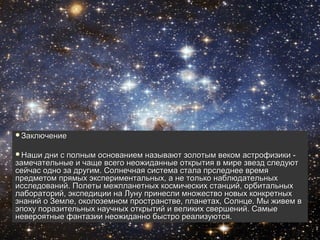 Заключение




Заключение


Наши  дни с полным основанием называют золотым веком астрофизики -
замечательные и чаще всего неожиданные открытия в мире звезд следуют
сейчас одно за другим. Солнечная система стала прследнее время
предметом прямых экспериментальных, а не только наблюдательных
исследований. Полеты межпланетных космических станций, орбитальных
лабораторий, экспедиции на Луну принесли множество новых конкретных
знаний о Земле, околоземном пространстве, планетах, Солнце. Мы живем в
эпоху поразительных научных открытий и великих свершений. Самые
невероятные фантазии неожиданно быстро реализуются.
 