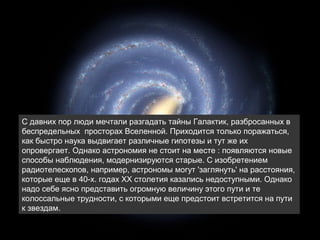 




    С давних пор люди мечтали разгадать тайны Галактик, разбросанных в
    беспредельных просторах Вселенной. Приходится только поражаться,
    как быстро наука выдвигает различные гипотезы и тут же их
    опровергает. Однако астрономия не стоит на месте : появляются новые
    способы наблюдения, модернизируются старые. С изобретением
    радиотелескопов, например, астрономы могут 'заглянуть' на расстояния,
    которые еще в 40-x. годах ХХ столетия казались недоступными. Однако
    надо себе ясно представить огромную величину этого пути и те
    колоссальные трудности, с которыми еще предстоит встретится на пути
    к звездам.
 