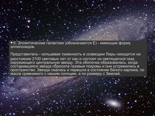 II.
   Эллиптические галактики (обозначаются Е) - имеющие форму
эллипсоидов.
Представитель - кольцевая туманность в созвездии Лиры находится на
расстоянии 2100 световых лет от нас и состоит из светящегося газа,
окружающего центральную звезду. Эта оболочка образовалась, когда
состарившаяся звезда сбросила газовые покровы и они устремились в
пространство. Звезда сжалась и перешла в состояние белого карлика, по
массе сравнимого с нашим солнцем, а по размеру с Землей.
 