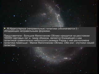 .lll.Иррегулярные (неправильные) галактики (обозначаются I) -
обладающие неправильными формами.
Представители - Большое Магелланово Облако находится на расстоянии
165000 световых лет и, таким образом, является ближайшей к нам
галактикой сравнительно небольшого размера Рядом с ней расположена
галактика поменьше - Малое Магелланово Облако. Обе они - спутники нашей
галактики.
 