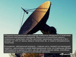 Радиоастрономические   наблюдения позволили обнаружить в галактиках
скопления нейтрального водорода. Масса его относительно мала в
спиральных галактиках типа Sа, достигает нескольких процентов в Sв и
доходит до 10% от массы звезд в галактиках Sc, а также в неправильных
галактиках.
В основном, нейтральный водород - главная часть газовой составляющей
галактик - расположен в узком экваториальном слое, но отдельные облака
наблюдаются и далеко от него, где нет весьма горячих звезд, способных
ионизировать его и привести в состояние свечения.
 