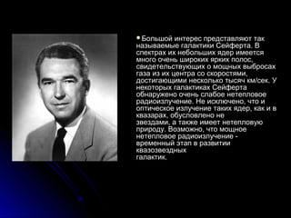 Большой    интерес представляют так
называемые галактики Сейферта. В
спектрах их небольших ядер имеется
много очень широких ярких полос,
свидетельствующих о мощных выбросах
газа из их центра со скоростями,
достигающими несколько тысяч км/сек. У
некоторых галактиках Сейферта
обнаружено очень слабое нетепловое
радиоизлучение. Не исключено, что и
оптическое излучение таких ядер, как и в
квазарах, обусловлено не
звездами, а также имеет нетепловую
природу. Возможно, что мощное
нетепловое радиоизлучение -
временный этап в развитии
квазозвездных
галактик.
 