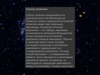 Спектр галактики

Спектр галактик складывается из 
излучения всех составляющих её 
объектов. Спектр среднестатистической 
галактики имеет два локальных 
максимума. Основной источник 
излучения — это звёзды, максимум 
интенсивности излучения большинства 
из них находится в оптическом 
диапазоне (первый максимум). Обычно 
в галактике много пыли, которая 
поглощает излучение в оптическом 
диапазоне и переизлучает его 
в инфракрасном диапазоне. Отсюда 
второй максимум — в инфракрасной 
области. Если светимость в оптическом 
диапазоне принять за единицу, то 
наблюдается следующая зависимость 
между источниками и типами излучения
 