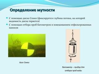 Определение мутностиОпределение мутности
 С помощью диска Секки (фиксируется глубина потока, на которой
видимость диска теряется)
 С помощью отбора проб батометром и взвешиванием отфильтрованных
наносов
диск Секкидиск Секки
батометр – прибор длябатометр – прибор для
отбора проб водыотбора проб воды
 