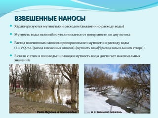 ВЗВЕШЕННЫЕ НАНОСЫВЗВЕШЕННЫЕ НАНОСЫ
 Характеризуются мутностью и расходом (аналогично расходу воды)
 Мутность воды нелинейно увеличивается от поверхности ко дну потока
 Расход взвешенных наносов пропорционален мутности и расходу воды
(R = s*Q, т.е. [расход взвешенных наносов]=[мутность воды]*[расход воды в данном створе])
 В связи с этим в половодье и паводки мутность воды достигает максимальных
значений
Река Яхрома в половодьеРека Яхрома в половодье …… и в зимнюю меженьи в зимнюю межень
 
