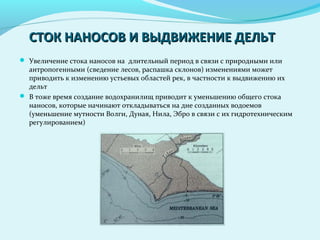 СТОК НАНОСОВ И ВЫДВИЖЕНИЕ ДЕЛЬТСТОК НАНОСОВ И ВЫДВИЖЕНИЕ ДЕЛЬТ
 Увеличение стока наносов на длительный период в связи с природными или
антропогенными (сведение лесов, распашка склонов) изменениями может
приводить к изменению устьевых областей рек, в частности к выдвижению их
дельт
 В тоже время создание водохранилищ приводит к уменьшению общего стока
наносов, которые начинают откладываться на дне созданных водоемов
(уменьшение мутности Волги, Дуная, Нила, Эбро в связи с их гидротехническим
регулированием)
 