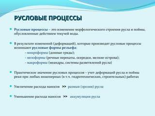РУСЛОВЫЕ ПРОЦЕССЫРУСЛОВЫЕ ПРОЦЕССЫ
 Русловые процессы – это изменение морфологического строения русла и поймы,
обусловленные действием текучей воды.
 В результате изменений (деформаций), которые производят русловые процессы
возникают русловые формы рельефа:
- микроформы (донные гряды);
- мезоформы (речные перекаты, осередки, мелкие острова);
- макроформы (меандры, системы разветвлений русла)
 Практическое значение русловых процессов – учет деформаций русла и поймы
реки при любых инженерных (в т.ч. гидротехнических, строительных) работах
 Увеличение расхода наносов >> размыв (эрозия) русла
 Уменьшение расхода наносов >> аккумуляция русла
 