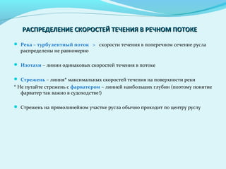  Река – турбулентный поток > скорости течения в поперечном сечение русла
распределены не равномерно
 Изотахи – линии одинаковых скоростей течения в потоке
 Стрежень – линия* максимальных скоростей течения на поверхности реки
* Не путайте стрежень с фарватером – линией наибольших глубин (поэтому понятие
фарватер так важно в судоходстве!)
 Стрежень на прямолинейном участке русла обычно проходит по центру руслу
РАСПРЕДЕЛЕНИЕ СКОРОСТЕЙ ТЕЧЕНИЯ В РЕЧНОМ ПОТОКЕРАСПРЕДЕЛЕНИЕ СКОРОСТЕЙ ТЕЧЕНИЯ В РЕЧНОМ ПОТОКЕ
 