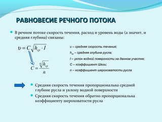 РАВНОВЕСИЕ РЕЧНОГО ПОТОКАРАВНОВЕСИЕ РЕЧНОГО ПОТОКА
 В речном потоке скорость течения, расход и уровень воды (а значит, и
средняя глубина) связаны:
IhС ср ⋅=υ
n
h
C
ср
6
=
υυ – средняя скорость течения;– средняя скорость течения;
hhсрср – средняя глубина русла;– средняя глубина русла;
I –I – уклон водной поверхности на данном участке;уклон водной поверхности на данном участке;
С – коэффициент Шези;С – коэффициент Шези;
n –n – коэффициент шероховатости руслакоэффициент шероховатости русла
 Средняя скорость течения пропорциональна средней
глубине русла и уклону водной поверхности
 Средняя скорость течения обратно пропорциональна
коэффициенту шероховатости русла
 