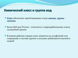  КлассКласс обозначает преобладающие в воде анионыанионы, группагруппа –
катионыкатионы
Более 85% рек России – относятся к гидрокарбонатному классу
кальциевой группы
В южных районах страны класс меняется на сульфатный или
хлоридный, в составе группы к кальцию добавляются магний и
натрий
Химический класс и группа водХимический класс и группа вод
 